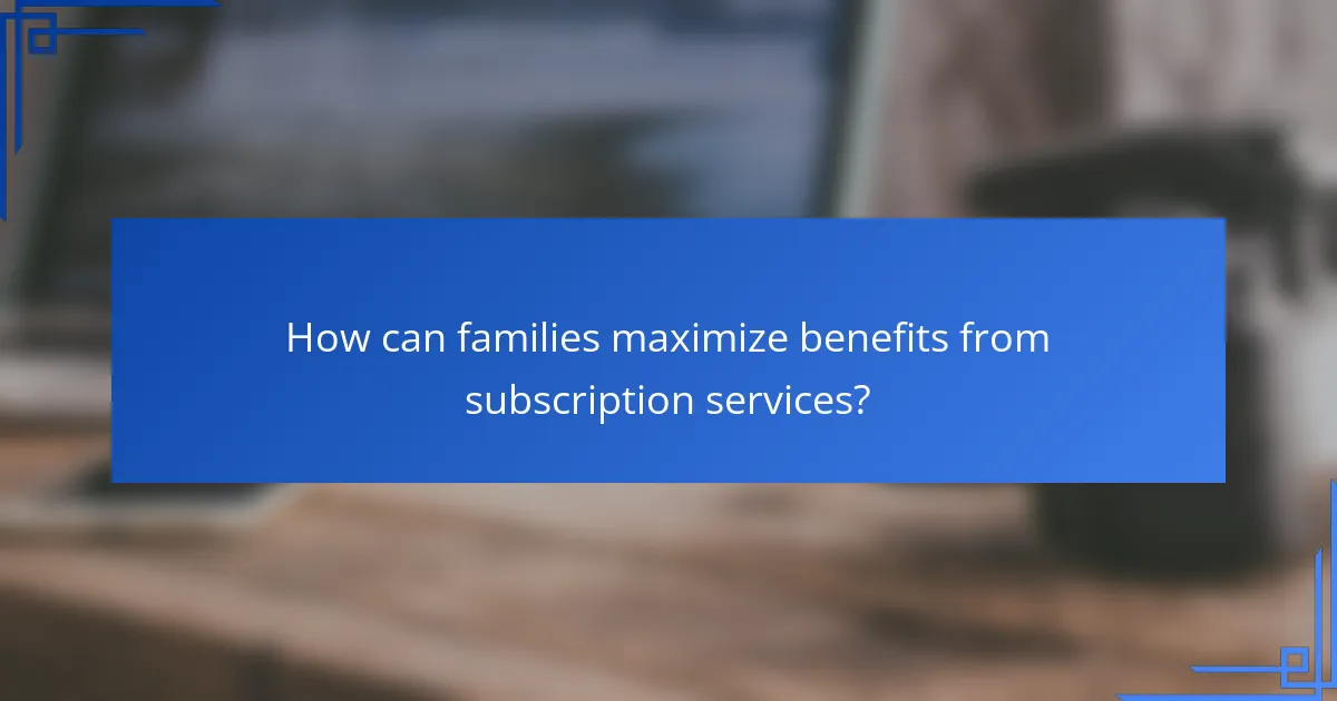 How can families maximize benefits from subscription services?