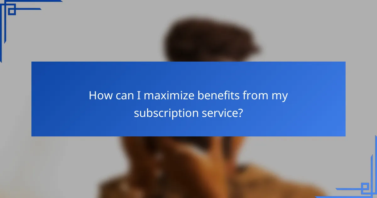 How can I maximize benefits from my subscription service?